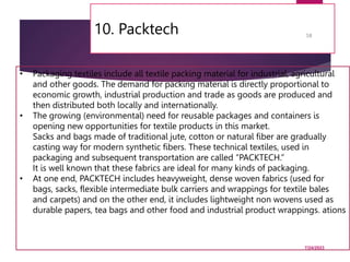 10. Packtech
7/24/2023
58
• Packaging textiles include all textile packing material for industrial, agricultural
and other goods. The demand for packing material is directly proportional to
economic growth, industrial production and trade as goods are produced and
then distributed both locally and internationally.
• The growing (environmental) need for reusable packages and containers is
opening new opportunities for textile products in this market.
Sacks and bags made of traditional jute, cotton or natural fiber are gradually
casting way for modern synthetic fibers. These technical textiles, used in
packaging and subsequent transportation are called “PACKTECH.”
It is well known that these fabrics are ideal for many kinds of packaging.
• At one end, PACKTECH includes heavyweight, dense woven fabrics (used for
bags, sacks, flexible intermediate bulk carriers and wrappings for textile bales
and carpets) and on the other end, it includes lightweight non wovens used as
durable papers, tea bags and other food and industrial product wrappings. ations
 