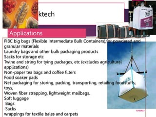 10. Packtech
7/24/2023
60
FIBC big bags (Flexible Intermediate Bulk Containers),for powdered and
granular materials
Laundry bags and other bulk packaging products
Sacks for storage etc
Twine and string for tying packages, etc (excludes agricultural
applications)
Non-paper tea bags and coffee filters
Food soaker pads
Net packaging for storing, packing, transporting, retailing foodstuffs,
toys,
Woven fiber strapping, lightweight mailbags.
Soft luggage
Bags
Sacks
wrappings for textile bales and carpets
Applications
 