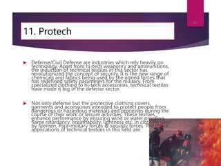 11. Protech
 Defense/Civil Defense are industries which rely heavily on
technology. Apart from hi-tech weaponry and ammunitions,
the induction of technical textiles in this sector has
revolutionized the concept of security. It is the new range of
chemicals and fabrics being used by the armed forces that
has redefined safety parameters for the military. From
specialized clothing to hi-tech accessories, technical textiles
have made it big in the defense sector.
 Not only defense but the protective clothing covers
garments and accessories intended to protect people from
dangerous or hazardous materials and processes during the
course of their work or leisure activities. These textiles
enhance performance by ensuring wind or water proofing,
flame retardancy, breathability, lightness etc. in clothing used
by firemen, Para-military forces & security forces. The major
applications of technical textiles in this field are:
7/24/2023
61
 