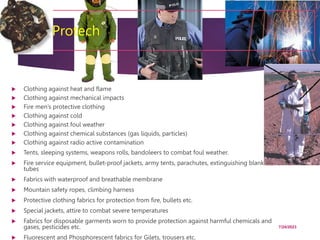 11. Protech
 Clothing against heat and flame
 Clothing against mechanical impacts
 Fire men’s protective clothing
 Clothing against cold
 Clothing against foul weather
 Clothing against chemical substances (gas liquids, particles)
 Clothing against radio active contamination
 Tents, sleeping systems, weapons rolls, bandoleers to combat foul weather.
 Fire service equipment, bullet-proof jackets, army tents, parachutes, extinguishing blankets,
tubes
 Fabrics with waterproof and breathable membrane
 Mountain safety ropes, climbing harness
 Protective clothing fabrics for protection from fire, bullets etc.
 Special jackets, attire to combat severe temperatures
 Fabrics for disposable garments worn to provide protection against harmful chemicals and
gases, pesticides etc.
 Fluorescent and Phosphorescent fabrics for Gilets, trousers etc.
7/24/2023
62
 