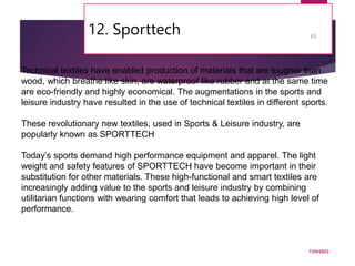 12. Sporttech
7/24/2023
63
Technical textiles have enabled production of materials that are tougher than
wood, which breathe like skin, are waterproof like rubber and at the same time
are eco-friendly and highly economical. The augmentations in the sports and
leisure industry have resulted in the use of technical textiles in different sports.
These revolutionary new textiles, used in Sports & Leisure industry, are
popularly known as SPORTTECH
Today’s sports demand high performance equipment and apparel. The light
weight and safety features of SPORTTECH have become important in their
substitution for other materials. These high-functional and smart textiles are
increasingly adding value to the sports and leisure industry by combining
utilitarian functions with wearing comfort that leads to achieving high level of
performance.
 