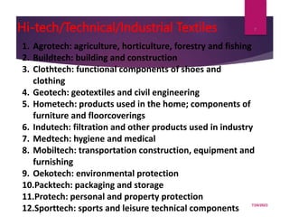 Hi-tech/Technical/Industrial Textiles
7/24/2023
7
1. Agrotech: agriculture, horticulture, forestry and fishing
2. Buildtech: building and construction
3. Clothtech: functional components of shoes and
clothing
4. Geotech: geotextiles and civil engineering
5. Hometech: products used in the home; components of
furniture and floorcoverings
6. Indutech: filtration and other products used in industry
7. Medtech: hygiene and medical
8. Mobiltech: transportation construction, equipment and
furnishing
9. Oekotech: environmental protection
10.Packtech: packaging and storage
11.Protech: personal and property protection
12.Sporttech: sports and leisure technical components
 