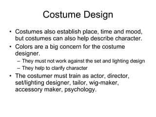 Costume Design Costumes also establish place, time and mood, but costumes can also help describe character. Colors are a big concern for the costume designer. They must not work against the set and lighting design They help to clarify character The costumer must train as actor, director, set/lighting designer, tailor, wig-maker, accessory maker, psychology. 