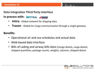 Data Integration Third Party Interface In process with: Inttra  - Global network for shipping data Traxon  -  Global Air Cargo communication through a single gateway Benefits : Operational air and sea schedules and actual data Web-based data Interface Bills of Lading and airway bills data  (charge details, cargo details, shipped quantities, package counts, weights, volumes ,shipped dates) Innovation III: 