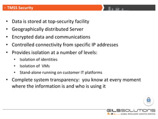 Data is stored at top-security facility Geographically distributed Server Encrypted data and communications Controlled connectivity from specific IP addresses Provides isolation at a number of levels: Isolation of identities  Isolation of  VMs Stand-alone running on customer IT platforms Complete system transparency:  you know at every moment where the information is and who is using it TMSS Security 