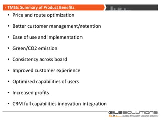 Price and route optimization Better customer management/retention  Ease of use and implementation Green/CO2 emission Consistency across board Improved customer experience Optimized capabilities of users Increased profits CRM full capabilities innovation integration TMSS: Summary of Product Benefits 