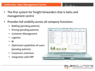 Uniformity: Sales Management Centric The first system for freight forwarders that is Sales and management centric Provides full visibility across all company functions: Bidding (pending patents) Pricing (pending patents) Customer Management Logistics  BI Optimized capabilities of users  (pending patents) Customers retention Integration with ERP 