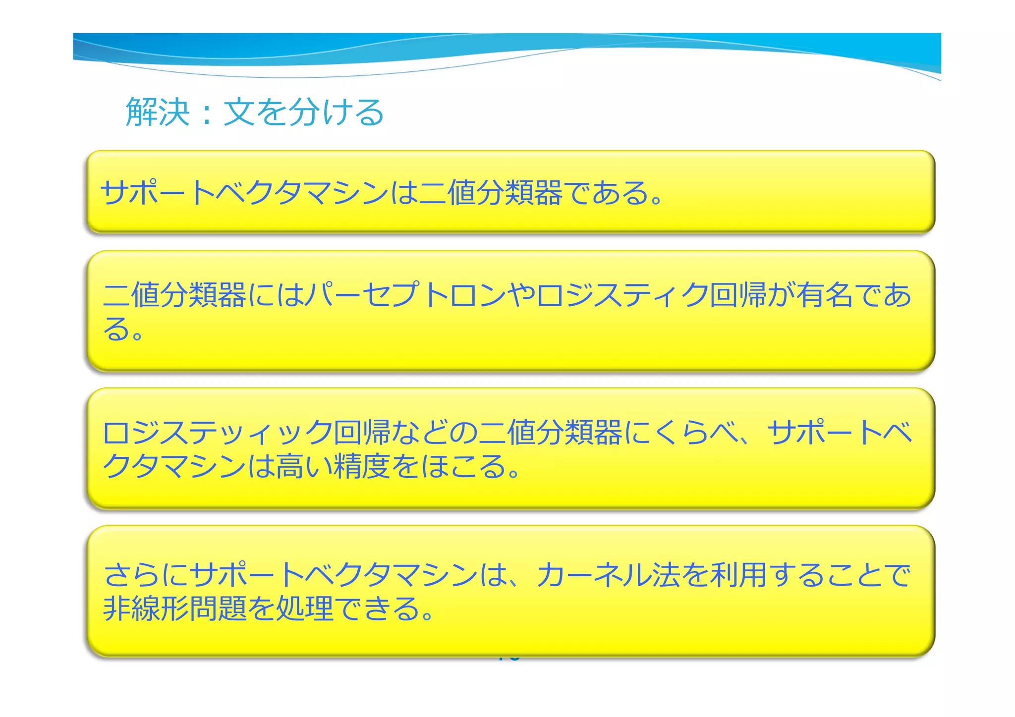 解決：⽂文を分ける

サポートベクタマシンは⼆二値分類器である。


⼆二値分類器にはパーセプトロンやロジスティク回帰が有名であ
る。


ロジステッィック回帰などの⼆二値分類器にくらべ、サポートベ
クタマシンは⾼高い精度度をほこる。


さらにサポートベクタマシンは、カーネル法を利利⽤用することで
⾮非線形問題を処理理できる。
               10	
 