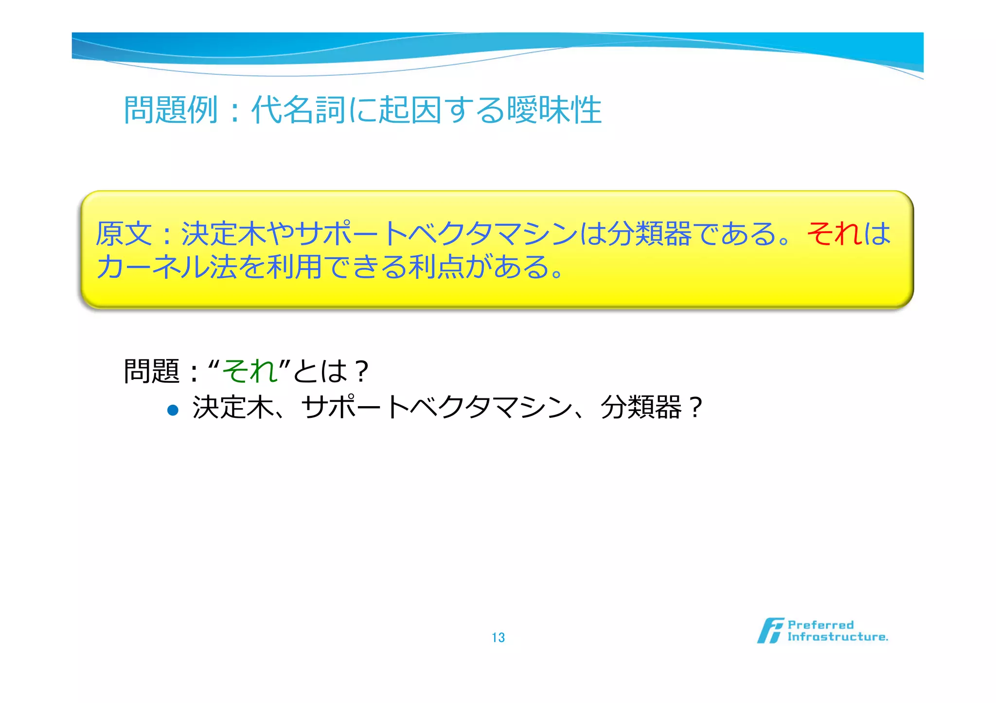 問題例例：代名詞に起因する曖昧性


原⽂文：決定⽊木やサポートベクタマシンは分類器である。それは
カーネル法を利利⽤用できる利利点がある。


 問題：“それ”とは？
   l  決定⽊木、サポートベクタマシン、分類器？




                 13	
 
