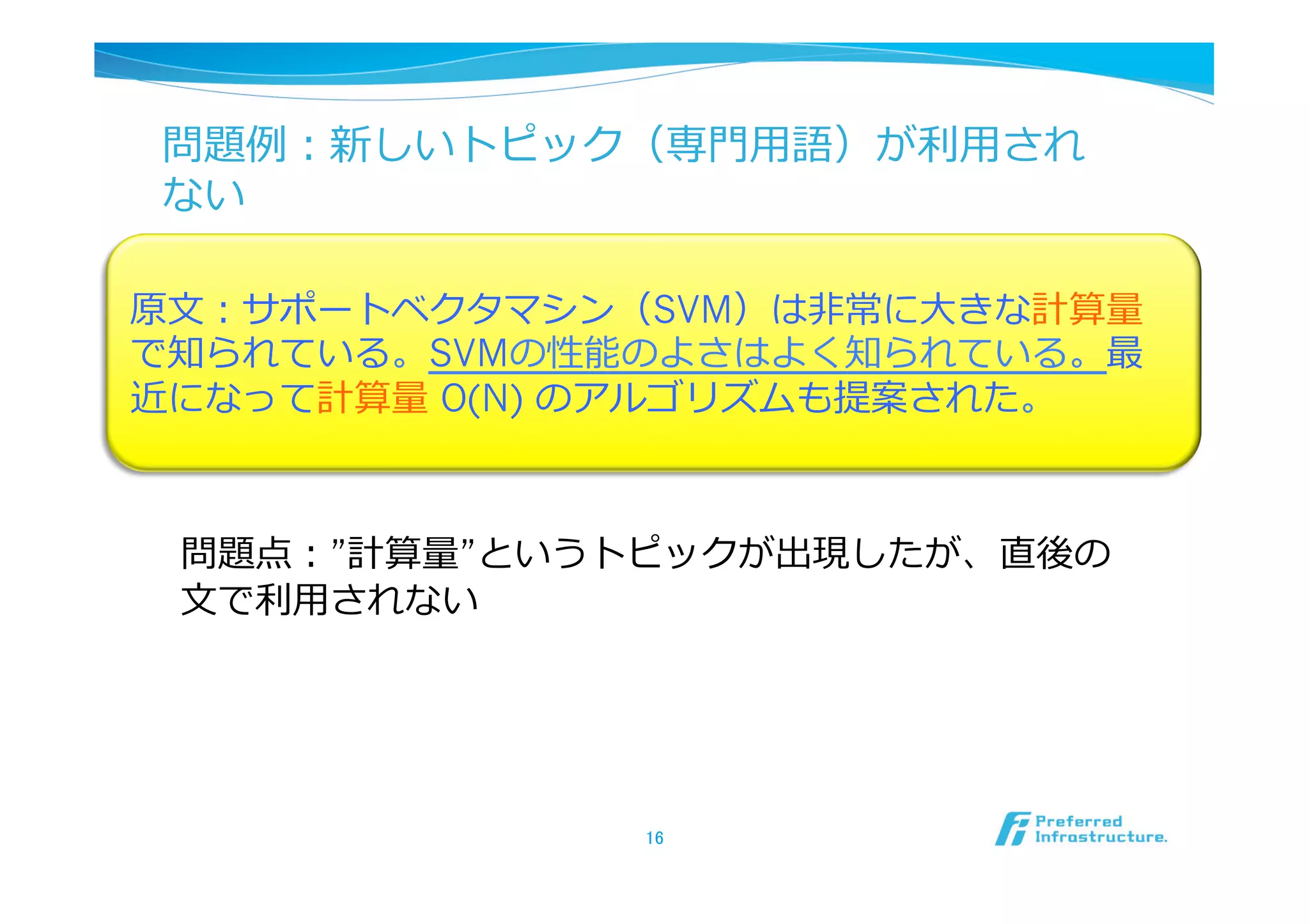 問題例例：新しいトピック（専⾨門⽤用語）が利利⽤用され
ない

原⽂文：サポートベクタマシン（SVM）は⾮非常に⼤大きな計算量量
で知られている。SVMの性能のよさはよく知られている。最
近になって計算量量 O(N) のアルゴリズムも提案された。



 問題点：”計算量量”というトピックが出現したが、直後の
 ⽂文で利利⽤用されない




                16	
 