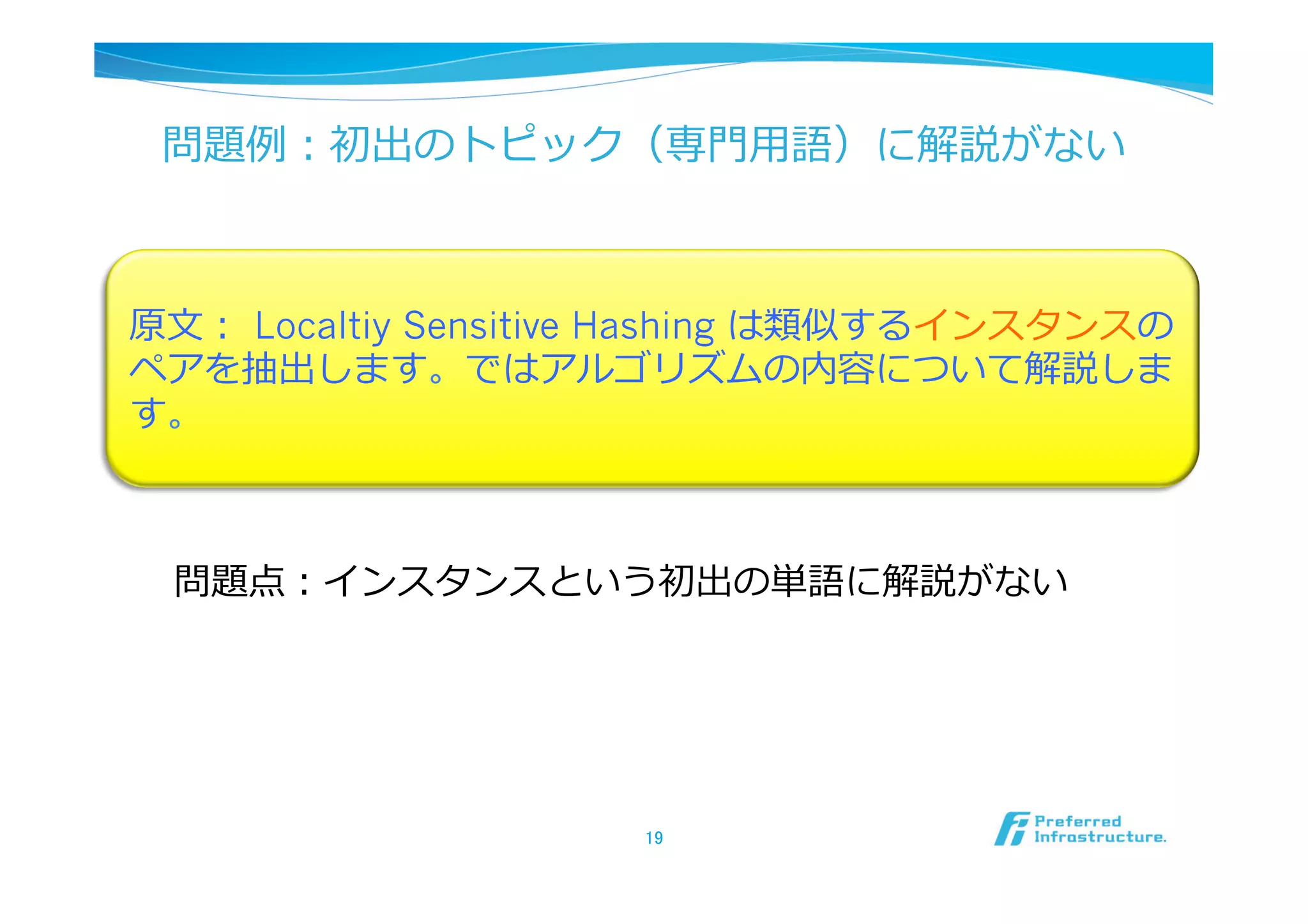 問題例例：初出のトピック（専⾨門⽤用語）に解説がない



原⽂文：  Localtiy Sensitive Hashing は類似するインスタンスの
ペアを抽出します。ではアルゴリズムの内容について解説しま
す。



 問題点：インスタンスという初出の単語に解説がない




                      19	
 