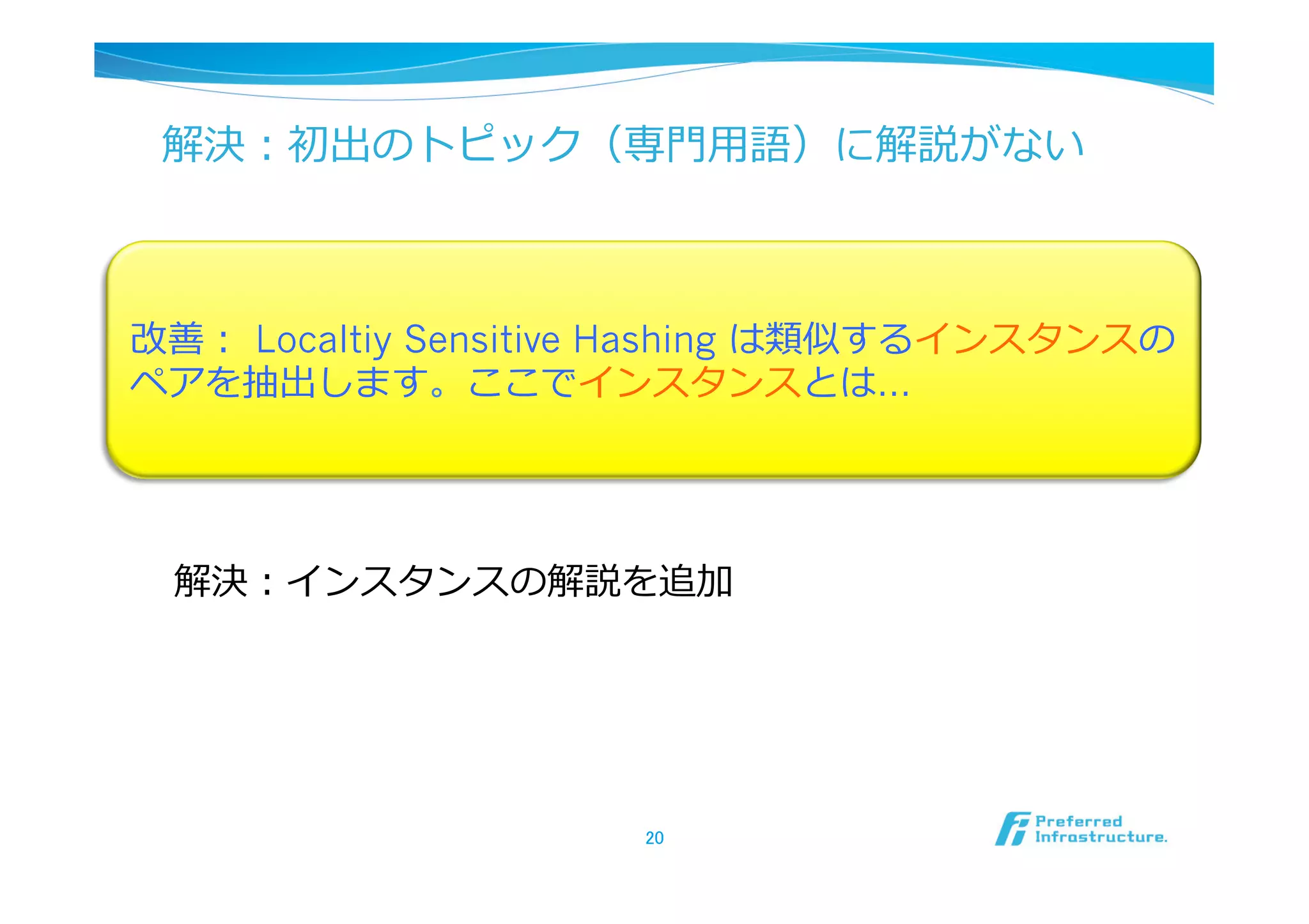 解決：初出のトピック（専⾨門⽤用語）に解説がない



改善：  Localtiy Sensitive Hashing は類似するインスタンスの
ペアを抽出します。ここでインスタンスとは…




 解決：インスタンスの解説を追加




                     20	
 