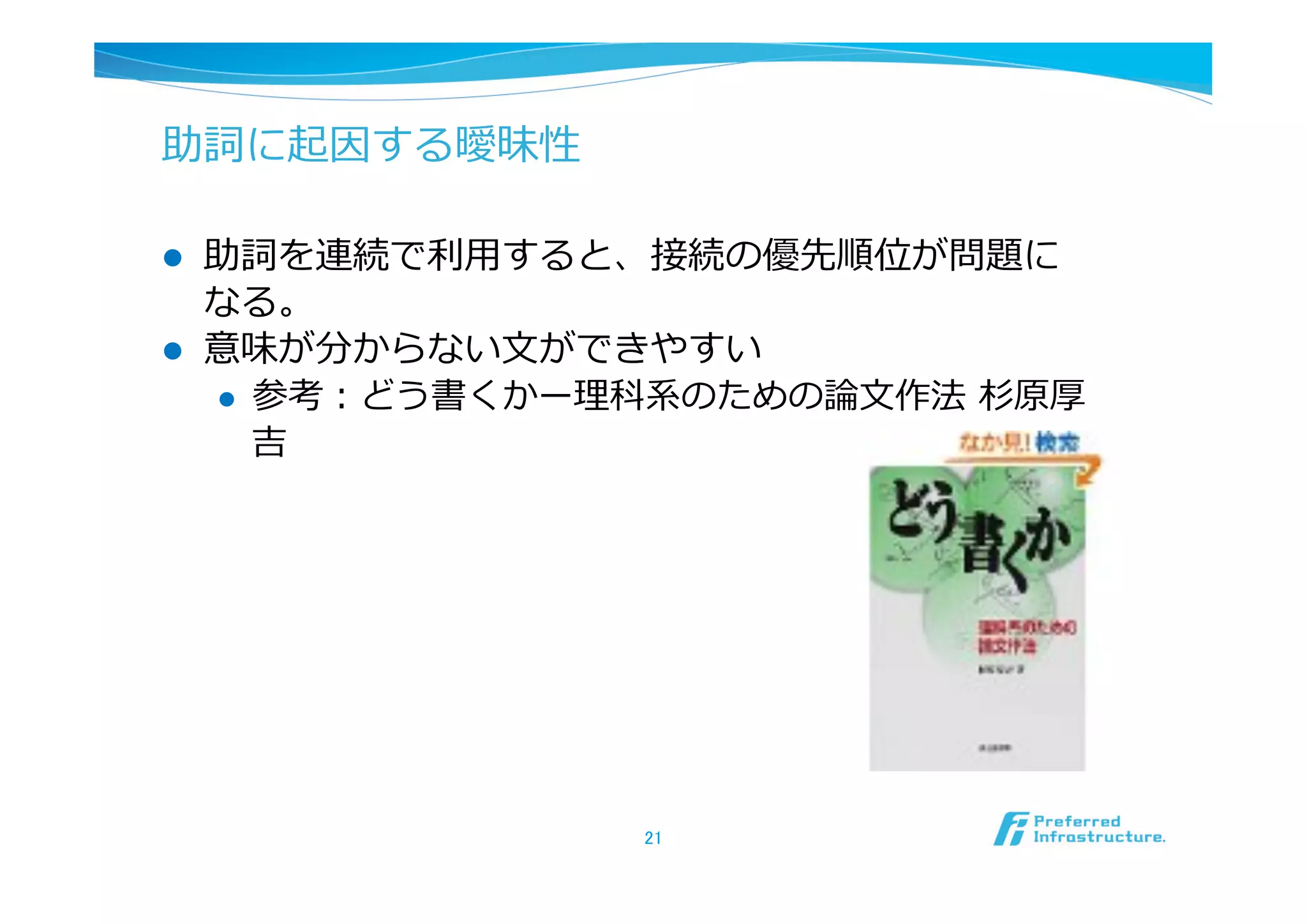 助詞に起因する曖昧性

l    助詞を連続で利利⽤用すると、接続の優先順位が問題に
      なる。
l    意味が分からない⽂文ができやすい
      l  参考：どう書くかー理理科系のための論論⽂文作法  杉原厚
          吉




                     21	
 