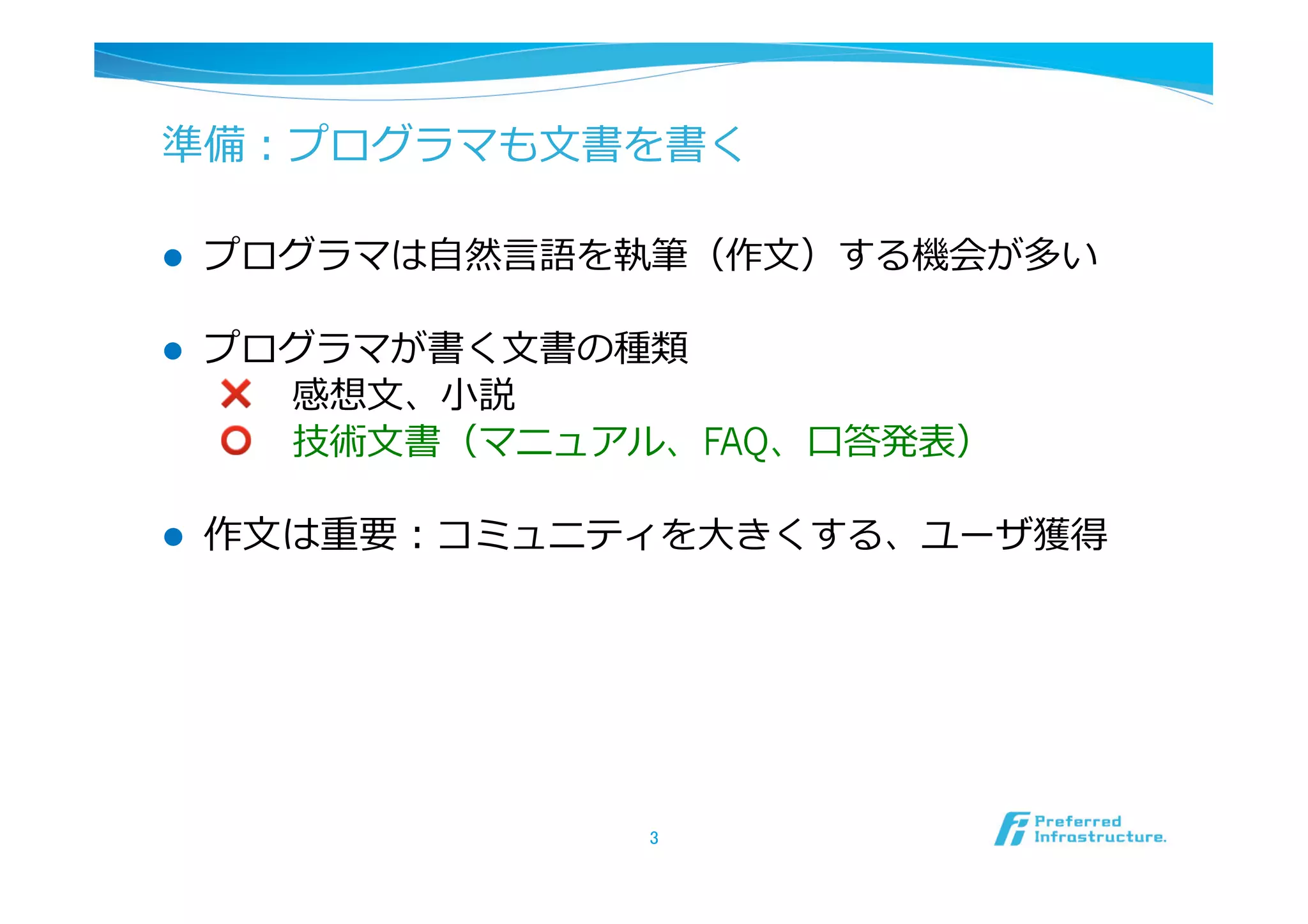 準備：プログラマも⽂文書を書く

l    プログラマは⾃自然⾔言語を執筆（作⽂文）する機会が多い

l    プログラマが書く⽂文書の種類
      ❌ 　感想⽂文、⼩小説
      ⭕ 　技術⽂文書（マニュアル、FAQ、⼝口答発表）

l    作⽂文は重要：コミュニティを⼤大きくする、ユーザ獲得




                    3	
 