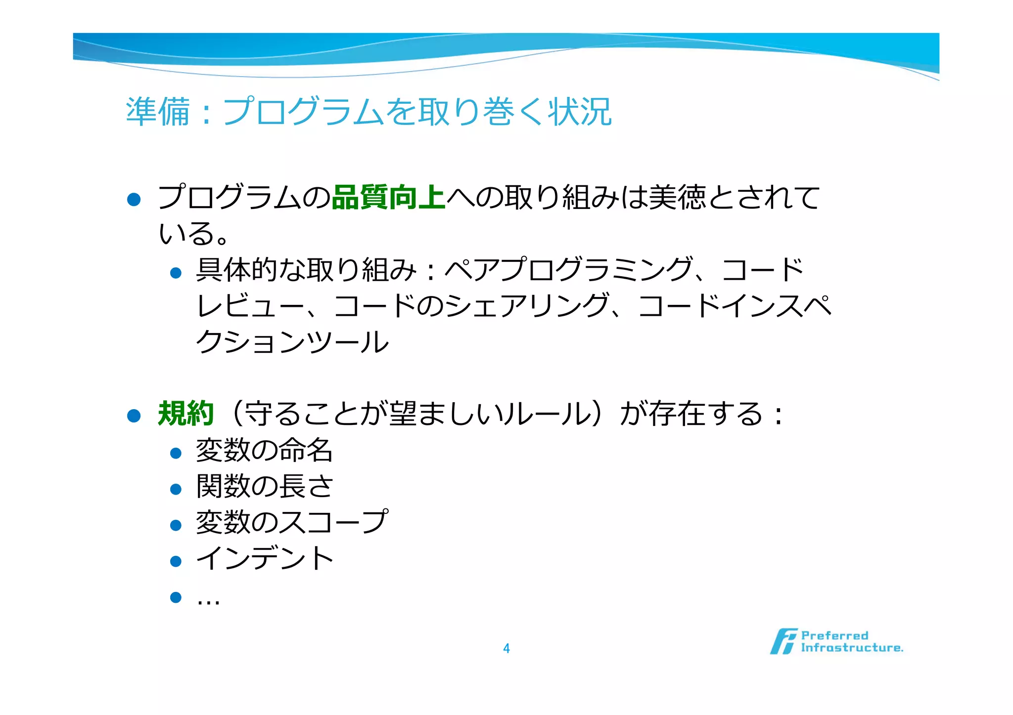 準備：プログラムを取り巻く状況

l    プログラムの品質向上への取り組みは美徳とされて
      いる。
      l  具体的な取り組み：ペアプログラミング、コード
          レビュー、コードのシェアリング、コードインスペ
          クションツール

l    規約（守ることが望ましいルール）が存在する：
      l  変数の命名
      l  関数の⻑⾧長さ
      l  変数のスコープ
      l  インデント
      l  …

                   4	
 