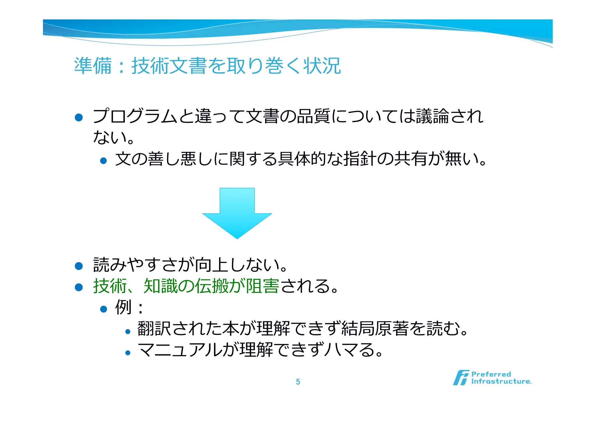 準備：技術⽂文書を取り巻く状況

l    プログラムと違って⽂文書の品質については議論論され
      ない。
      l  ⽂文の善し悪しに関する具体的な指針の共有が無い。




l    読みやすさが向上しない。
l    技術、知識識の伝搬が阻害される。
      l  例例：
           l  翻訳された本が理理解できず結局原著を読む。

           l  マニュアルが理理解できずハマる。


                     5	
 