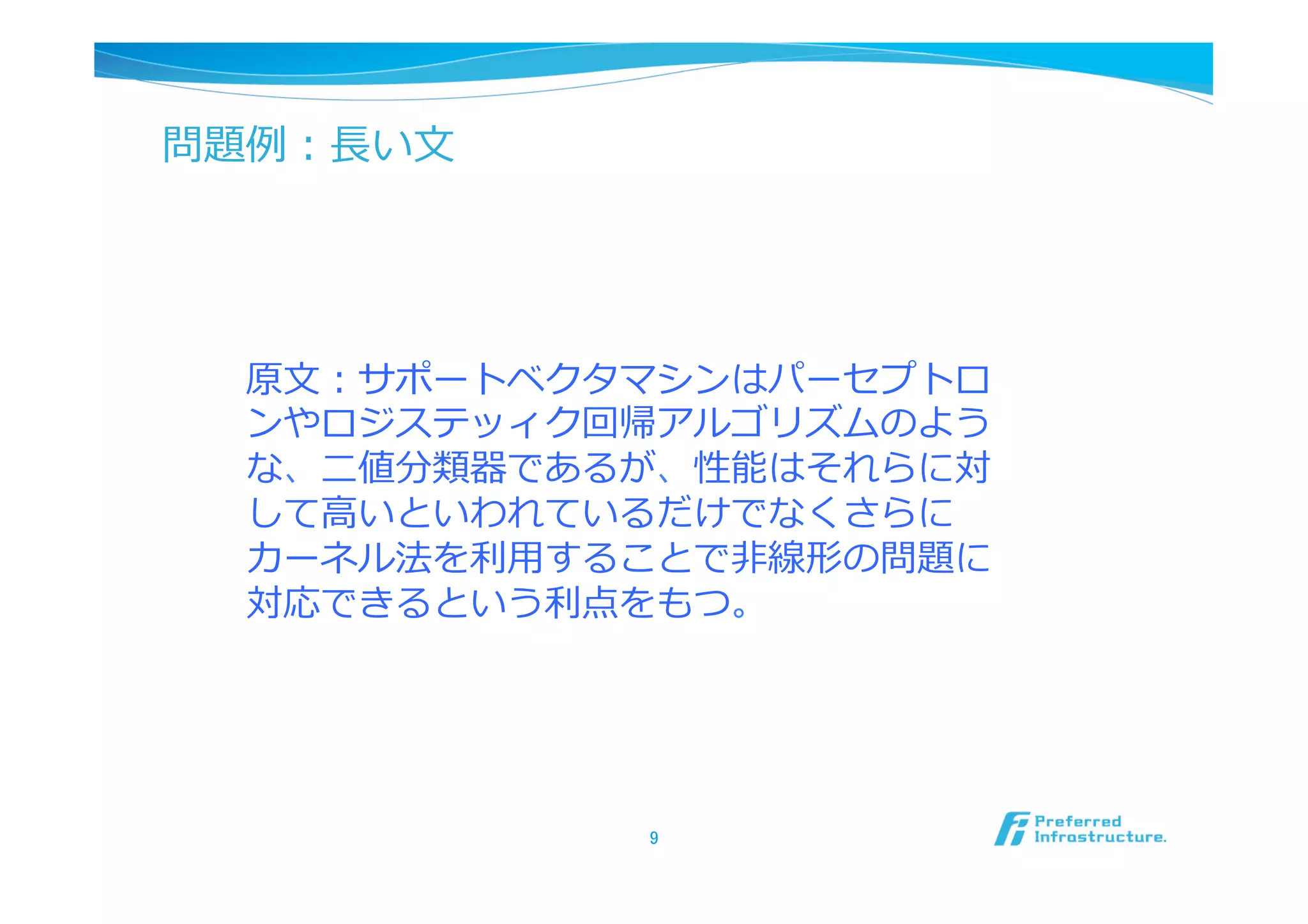 問題例例：⻑⾧長い⽂文




   原⽂文：サポートベクタマシンはパーセプトロ
   ンやロジステッィク回帰アルゴリズムのよう
   な、⼆二値分類器であるが、性能はそれらに対
   して⾼高いといわれているだけでなくさらに
   カーネル法を利利⽤用することで⾮非線形の問題に
   対応できるという利利点をもつ。




               9	
 