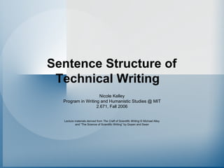 Sentence Structure of Technical Writing 
Nicole Kelley 
Program in Writing and Humanistic Studies @ MIT 
2.671, Fall 2006 
Lecture materials derived from The Craft of Scientific Writing©Michael Alley 
and “The Science of Scientific Writing”by Gopenand Swan  