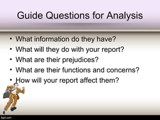 Guide Questions for Analysis
• What information do they have?
• What will they do with your report?
• What are their prejudices?
• What are their functions and concerns?
• How will your report affect them?
 