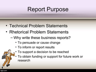 Report Purpose
• Technical Problem Statements
• Rhetorical Problem Statements
– Why write these business reports?
• To persuade or cause change
• To inform or report results
• To support a decision to be reached
• To obtain funding or support for future work or
research
 