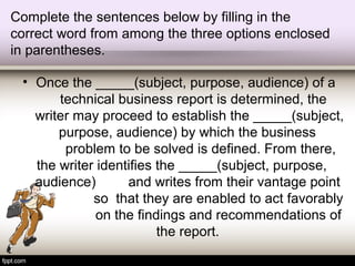 Complete the sentences below by filling in the
correct word from among the three options enclosed
in parentheses.
• Once the _____(subject, purpose, audience) of a
technical business report is determined, the
writer may proceed to establish the _____(subject,
purpose, audience) by which the business
problem to be solved is defined. From there,
the writer identifies the _____(subject, purpose,
audience) and writes from their vantage point
so that they are enabled to act favorably
on the findings and recommendations of
the report.
 