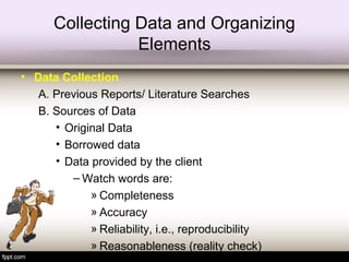 Collecting Data and Organizing
Elements
• Data Collection
A. Previous Reports/ Literature Searches
B. Sources of Data
• Original Data
• Borrowed data
• Data provided by the client
– Watch words are:
» Completeness
» Accuracy
» Reliability, i.e., reproducibility
» Reasonableness (reality check)
 