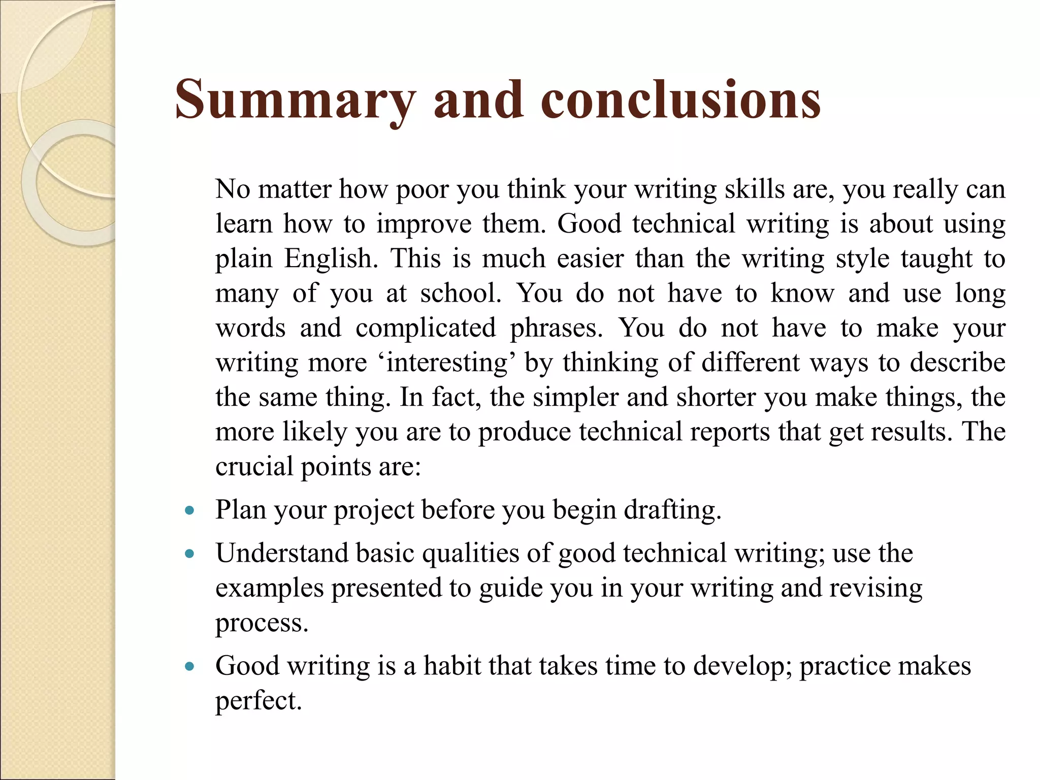 Summary and conclusions
No matter how poor you think your writing skills are, you really can
learn how to improve them. Good technical writing is about using
plain English. This is much easier than the writing style taught to
many of you at school. You do not have to know and use long
words and complicated phrases. You do not have to make your
writing more ‘interesting’ by thinking of different ways to describe
the same thing. In fact, the simpler and shorter you make things, the
more likely you are to produce technical reports that get results. The
crucial points are:
 Plan your project before you begin drafting.
 Understand basic qualities of good technical writing; use the
examples presented to guide you in your writing and revising
process.
 Good writing is a habit that takes time to develop; practice makes
perfect.
 