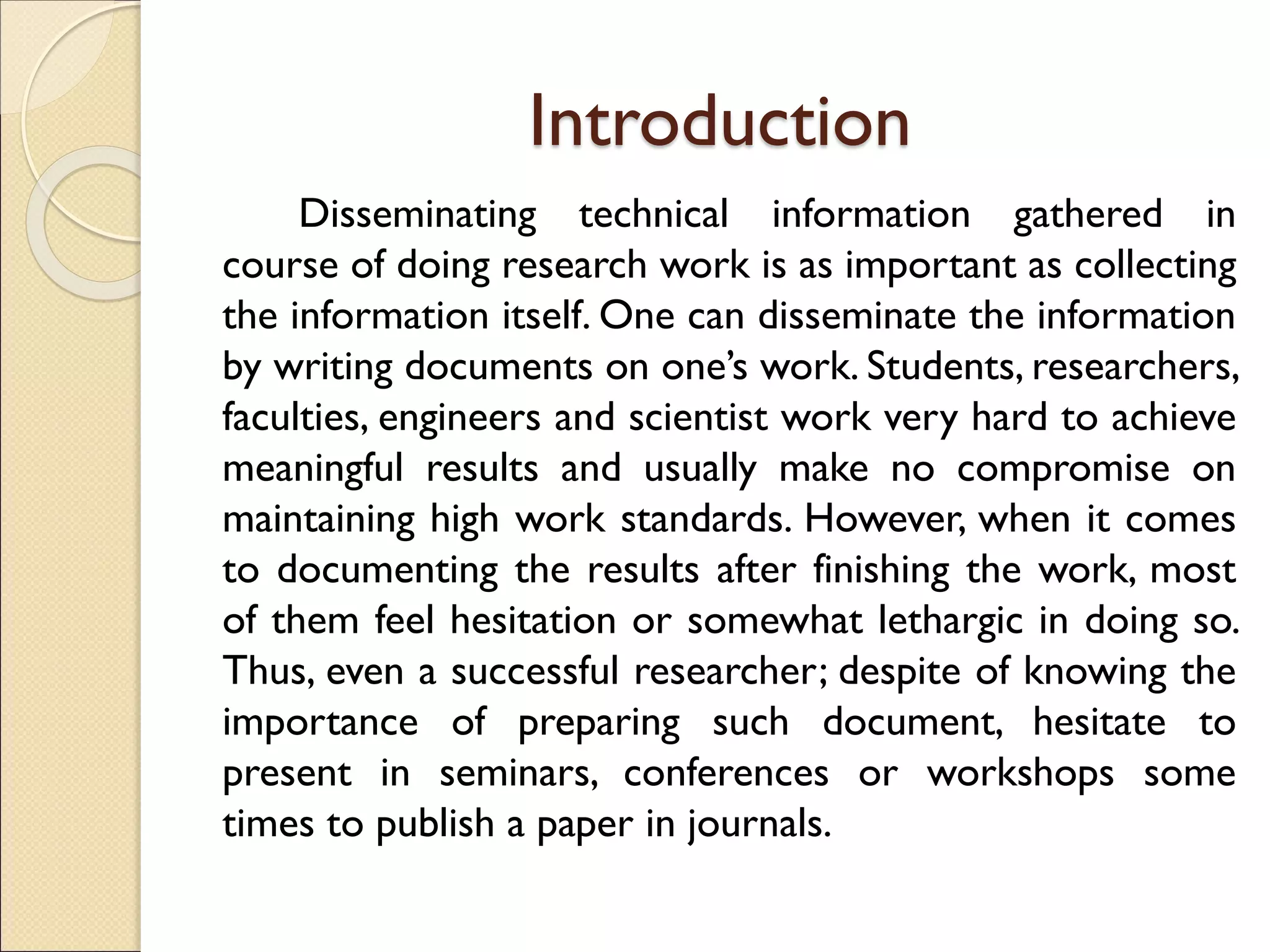 Introduction
Disseminating technical information gathered in
course of doing research work is as important as collecting
the information itself. One can disseminate the information
by writing documents on one’s work. Students, researchers,
faculties, engineers and scientist work very hard to achieve
meaningful results and usually make no compromise on
maintaining high work standards. However, when it comes
to documenting the results after finishing the work, most
of them feel hesitation or somewhat lethargic in doing so.
Thus, even a successful researcher; despite of knowing the
importance of preparing such document, hesitate to
present in seminars, conferences or workshops some
times to publish a paper in journals.
 
