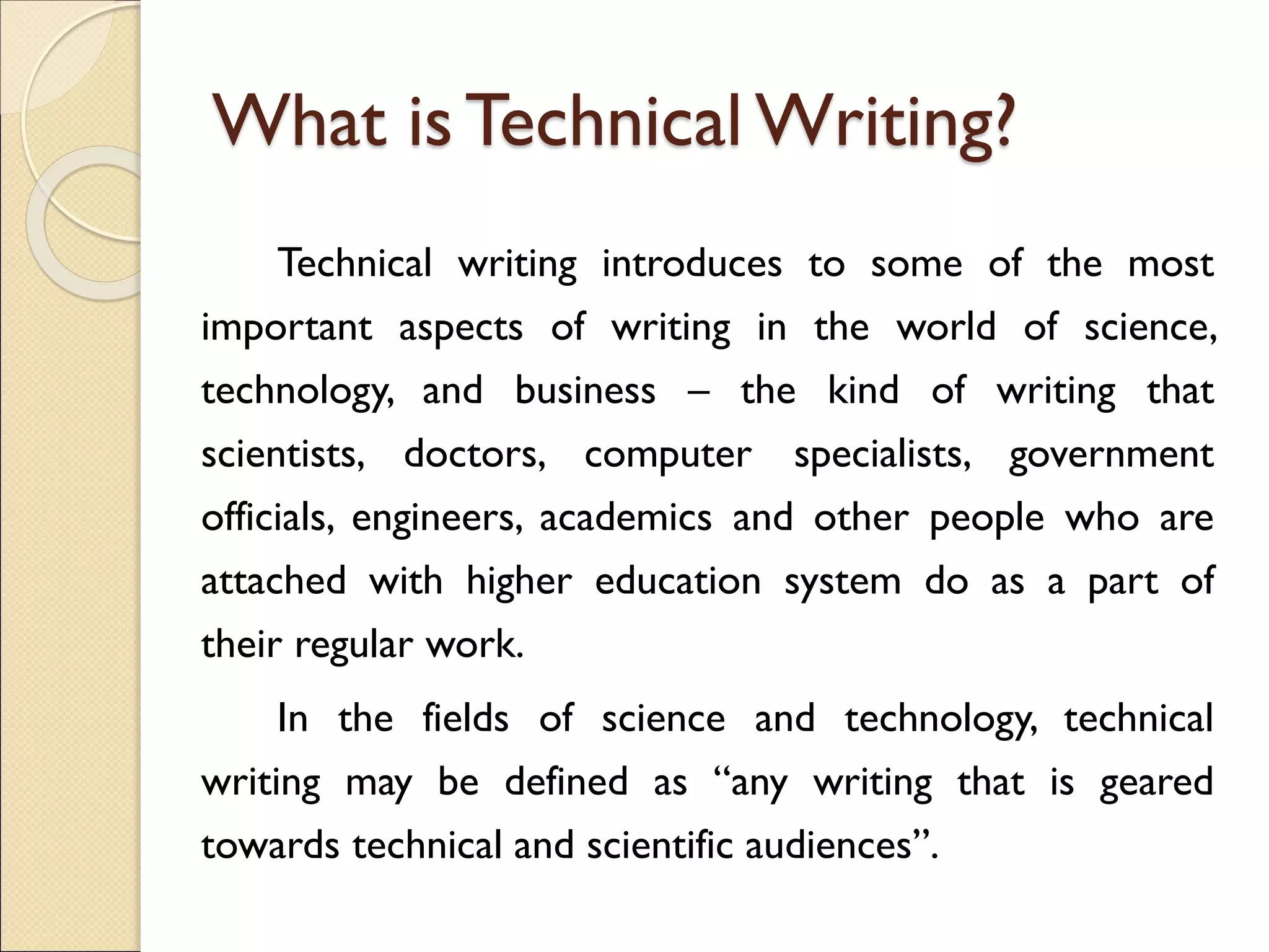 What is Technical Writing?
Technical writing introduces to some of the most
important aspects of writing in the world of science,
technology, and business – the kind of writing that
scientists, doctors, computer specialists, government
officials, engineers, academics and other people who are
attached with higher education system do as a part of
their regular work.
In the fields of science and technology, technical
writing may be defined as “any writing that is geared
towards technical and scientific audiences”.
 