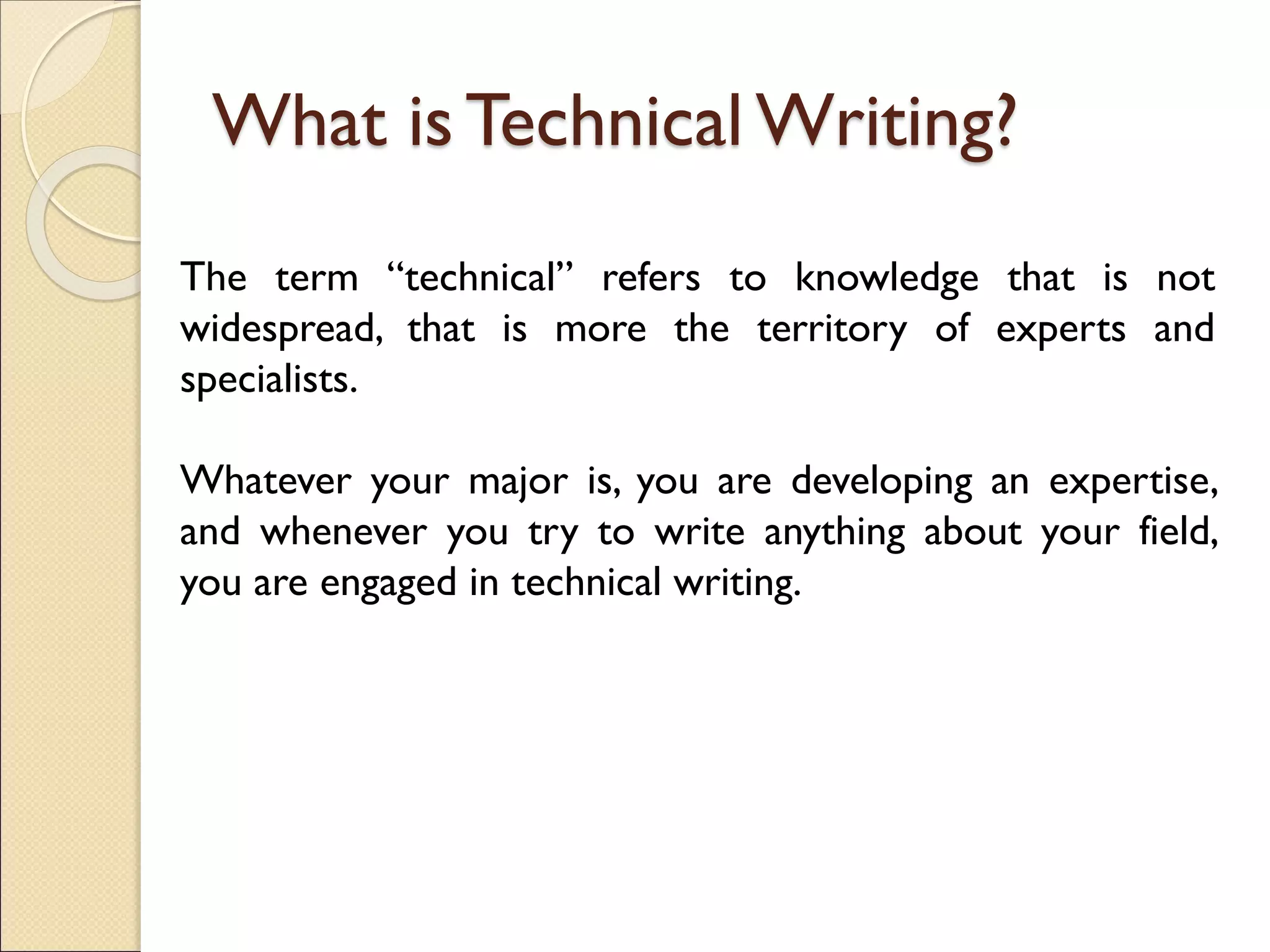 What is Technical Writing?
The term “technical” refers to knowledge that is not
widespread, that is more the territory of experts and
specialists.
Whatever your major is, you are developing an expertise,
and whenever you try to write anything about your field,
you are engaged in technical writing.
 