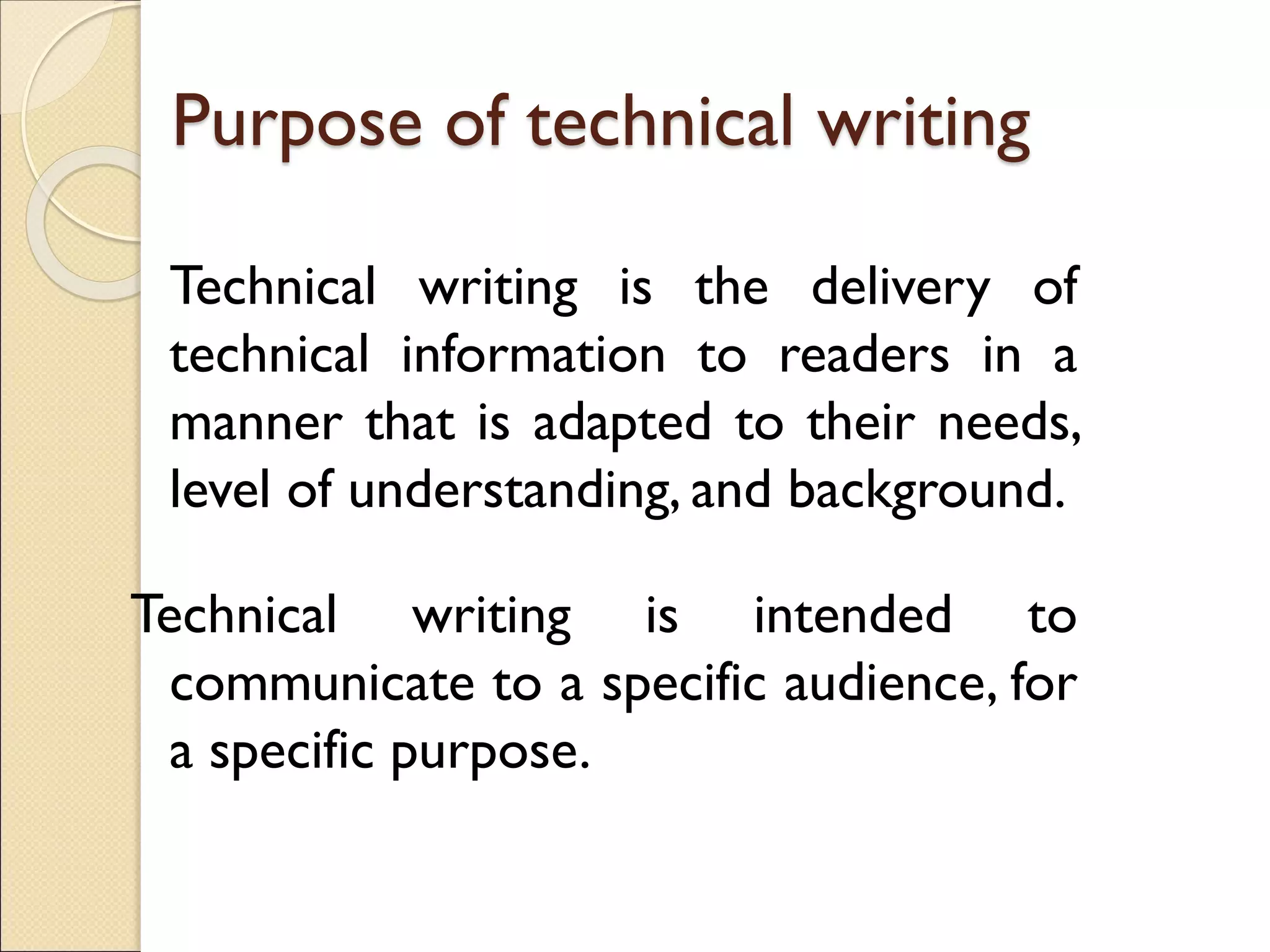 Purpose of technical writing
Technical writing is the delivery of
technical information to readers in a
manner that is adapted to their needs,
level of understanding, and background.
Technical writing is intended to
communicate to a specific audience, for
a specific purpose.
 