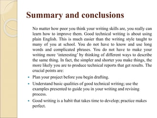 Summary and conclusions
No matter how poor you think your writing skills are, you really can
learn how to improve them. Good technical writing is about using
plain English. This is much easier than the writing style taught to
many of you at school. You do not have to know and use long
words and complicated phrases. You do not have to make your
writing more ‘interesting’ by thinking of different ways to describe
the same thing. In fact, the simpler and shorter you make things, the
more likely you are to produce technical reports that get results. The
crucial points are:
 Plan your project before you begin drafting.
 Understand basic qualities of good technical writing; use the
examples presented to guide you in your writing and revising
process.
 Good writing is a habit that takes time to develop; practice makes
perfect.
 