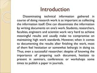 Introduction
Disseminating technical information gathered in
course of doing research work is as important as collecting
the information itself. One can disseminate the information
by writing documents on one’s work. Students, researchers,
faculties, engineers and scientist work very hard to achieve
meaningful results and usually make no compromise on
maintaining high work standards. However, when it comes
to documenting the results after finishing the work, most
of them feel hesitation or somewhat lethargic in doing so.
Thus, even a successful researcher; despite of knowing the
importance of preparing such document, hesitate to
present in seminars, conferences or workshops some
times to publish a paper in journals.
 