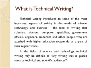 What is Technical Writing?
Technical writing introduces to some of the most
important aspects of writing in the world of science,
technology, and business – the kind of writing that
scientists, doctors, computer specialists, government
officials, engineers, academics and other people who are
attached with higher education system do as a part of
their regular work.
In the fields of science and technology, technical
writing may be defined as “any writing that is geared
towards technical and scientific audiences”.
 