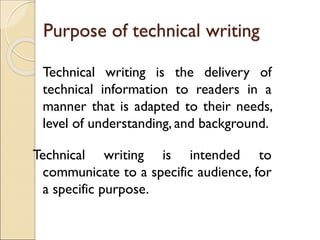 Purpose of technical writing
Technical writing is the delivery of
technical information to readers in a
manner that is adapted to their needs,
level of understanding, and background.
Technical writing is intended to
communicate to a specific audience, for
a specific purpose.
 