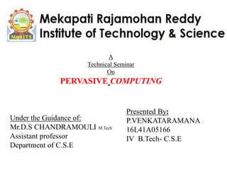 A
Technical Seminar
On
PERVASIVE COMPUTING
Under the Guidance of:
Mr.D.S CHANDRAMOULI M.Tech
Assistant professor
Department of C.S.E
Presented By:
P.VENKATARAMANA
16L41A05166
IV B.Tech- C.S.E
 