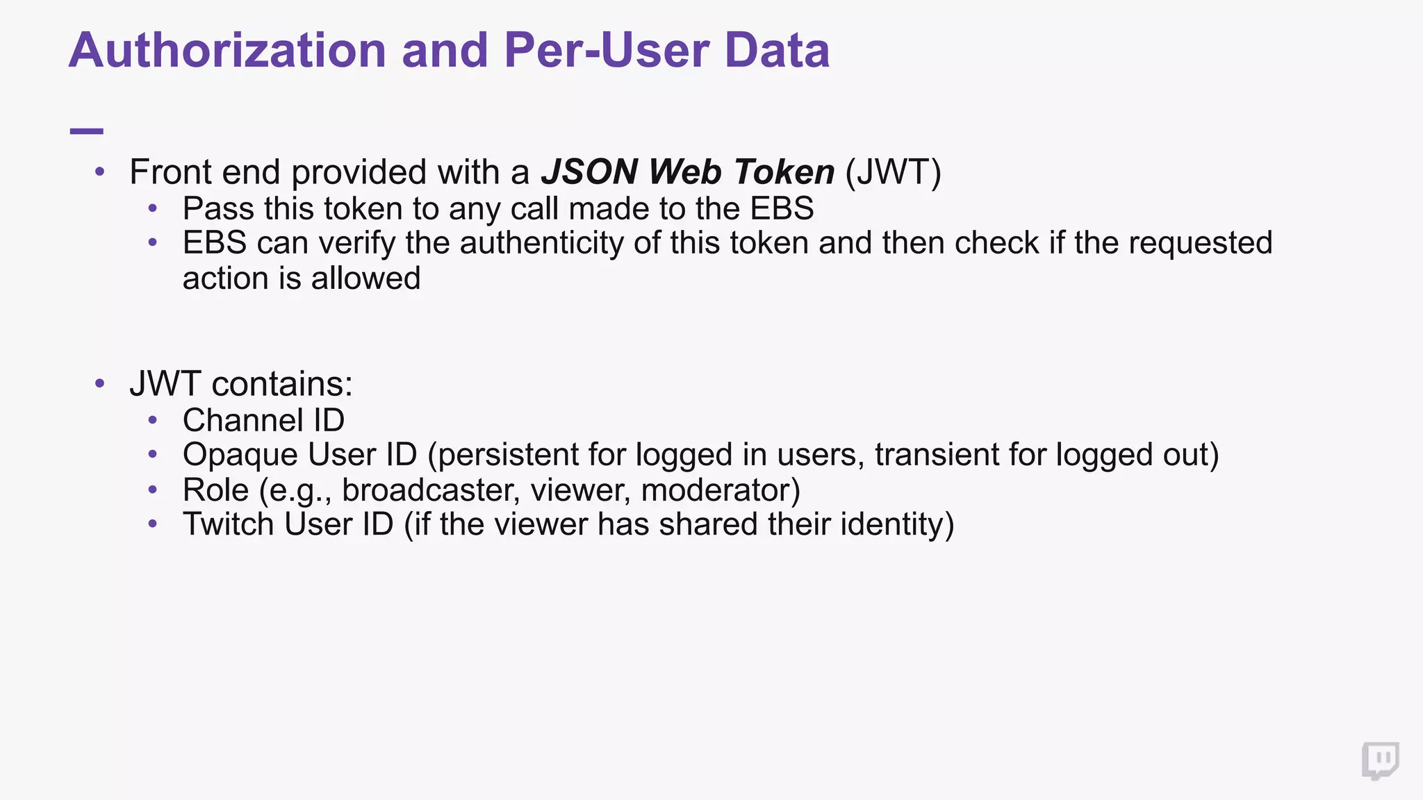 Authorization and Per-User Data
• Front end provided with a JSON Web Token (JWT)
• Pass this token to any call made to the EBS
• EBS can verify the authenticity of this token and then check if the requested
action is allowed 
• JWT contains:
• Channel ID
• Opaque User ID (persistent for logged in users, transient for logged out)
• Role (e.g., broadcaster, viewer, moderator)
• Twitch User ID (if the viewer has shared their identity)
 