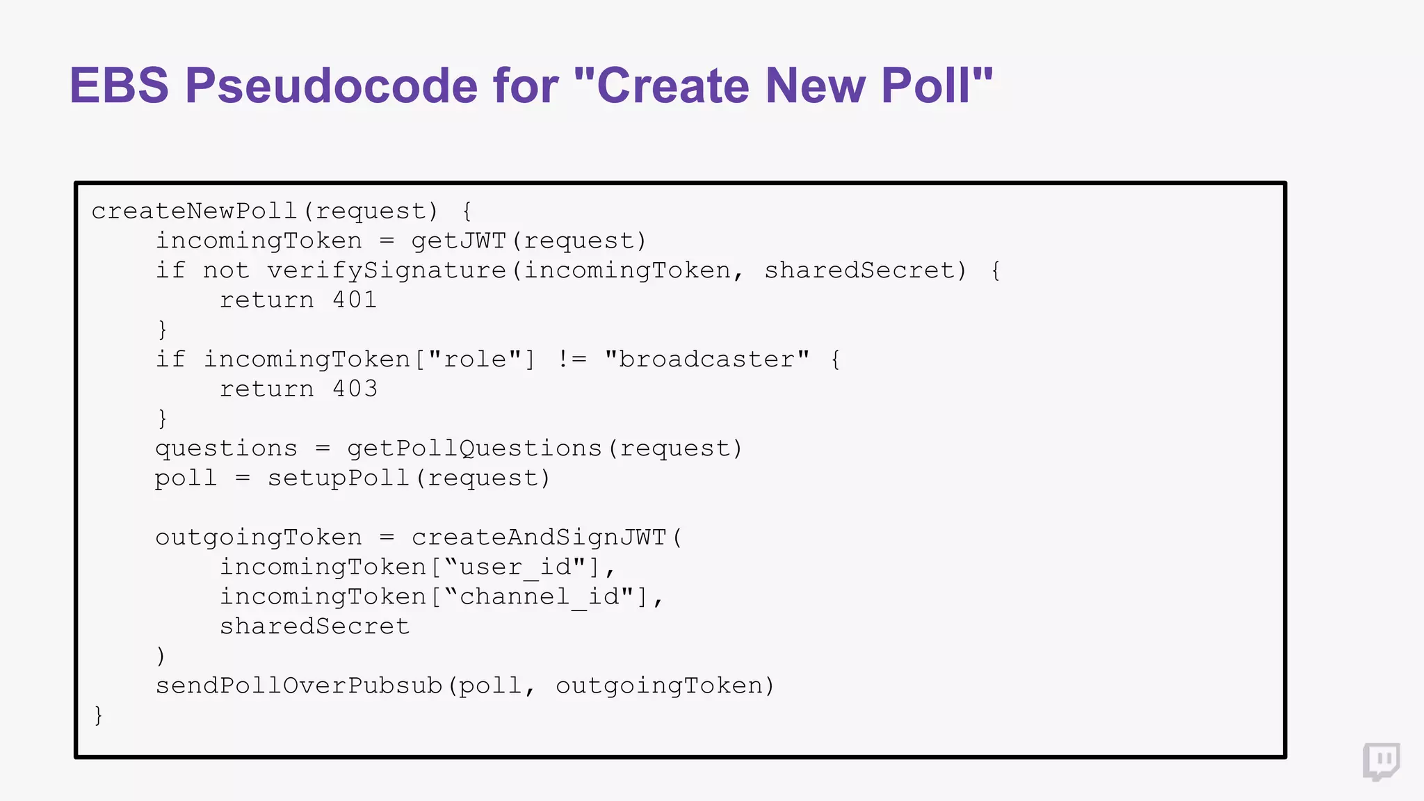 EBS Pseudocode for "Create New Poll"
createNewPoll(request) {
incomingToken = getJWT(request)
if not verifySignature(incomingToken, sharedSecret) {
return 401
}
if incomingToken["role"] != "broadcaster" {
return 403
}
questions = getPollQuestions(request)
poll = setupPoll(request)
outgoingToken = createAndSignJWT(
incomingToken[“user_id"],
incomingToken[“channel_id"],
sharedSecret
)
sendPollOverPubsub(poll, outgoingToken)
}
 