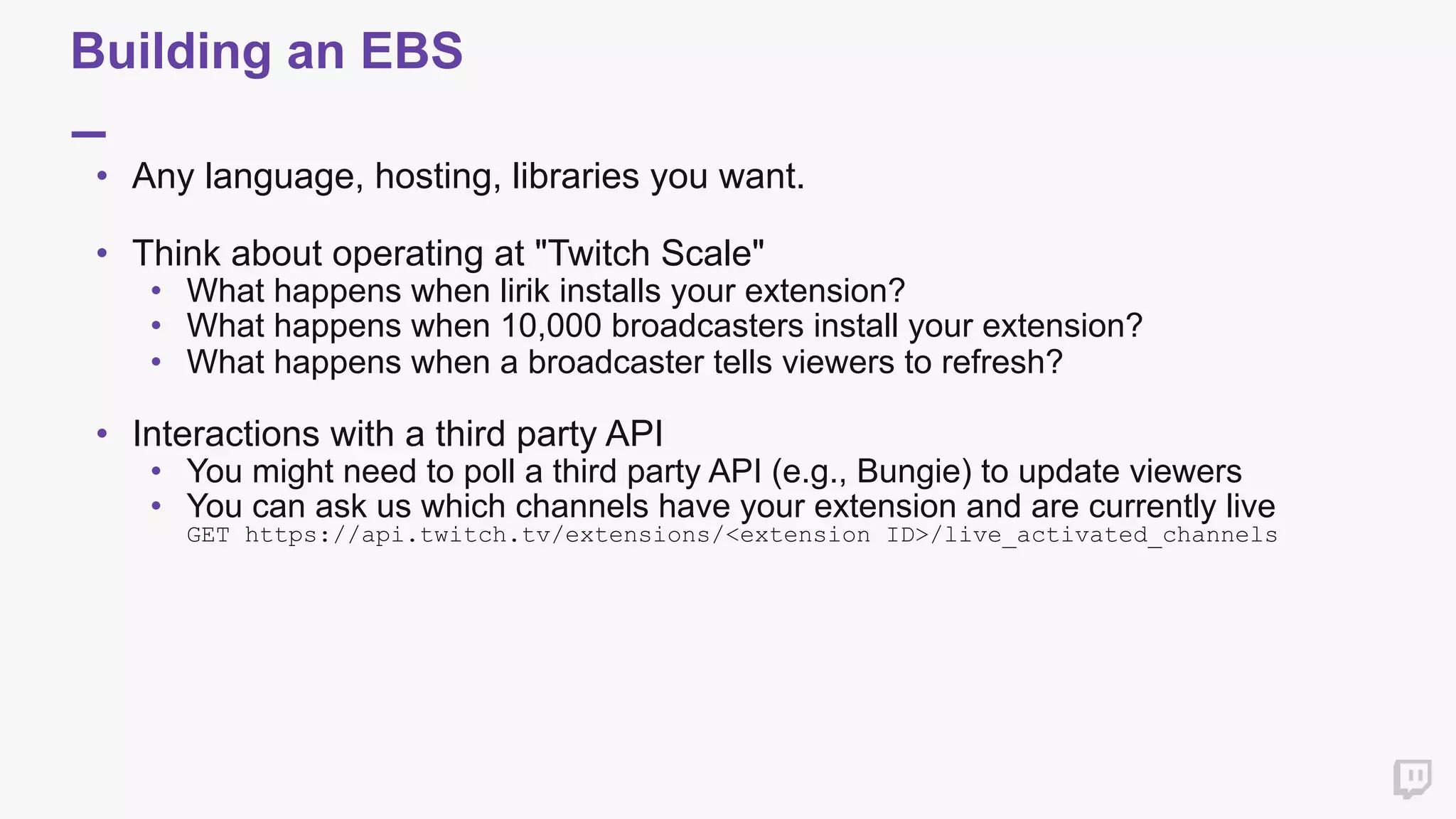 Building an EBS
• Any language, hosting, libraries you want. 
• Think about operating at "Twitch Scale"
• What happens when lirik installs your extension?
• What happens when 10,000 broadcasters install your extension?
• What happens when a broadcaster tells viewers to refresh? 
• Interactions with a third party API
• You might need to poll a third party API (e.g., Bungie) to update viewers
• You can ask us which channels have your extension and are currently live 
GET https://api.twitch.tv/extensions/<extension ID>/live_activated_channels
 