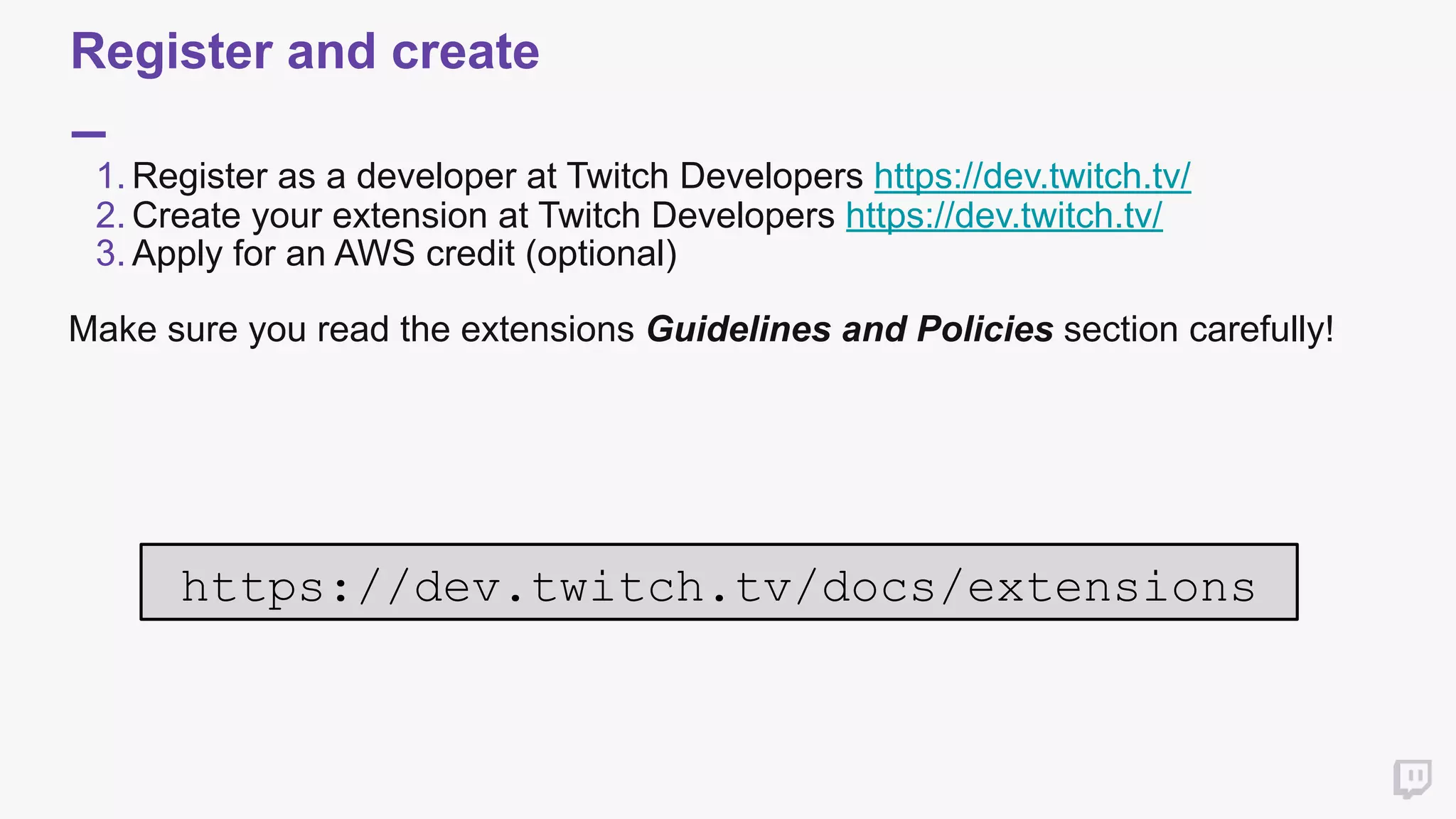 Register and create
1. Register as a developer at Twitch Developers https://dev.twitch.tv/
2. Create your extension at Twitch Developers https://dev.twitch.tv/
3. Apply for an AWS credit (optional)
Make sure you read the extensions Guidelines and Policies section carefully!
 
https://dev.twitch.tv/docs/extensions
 