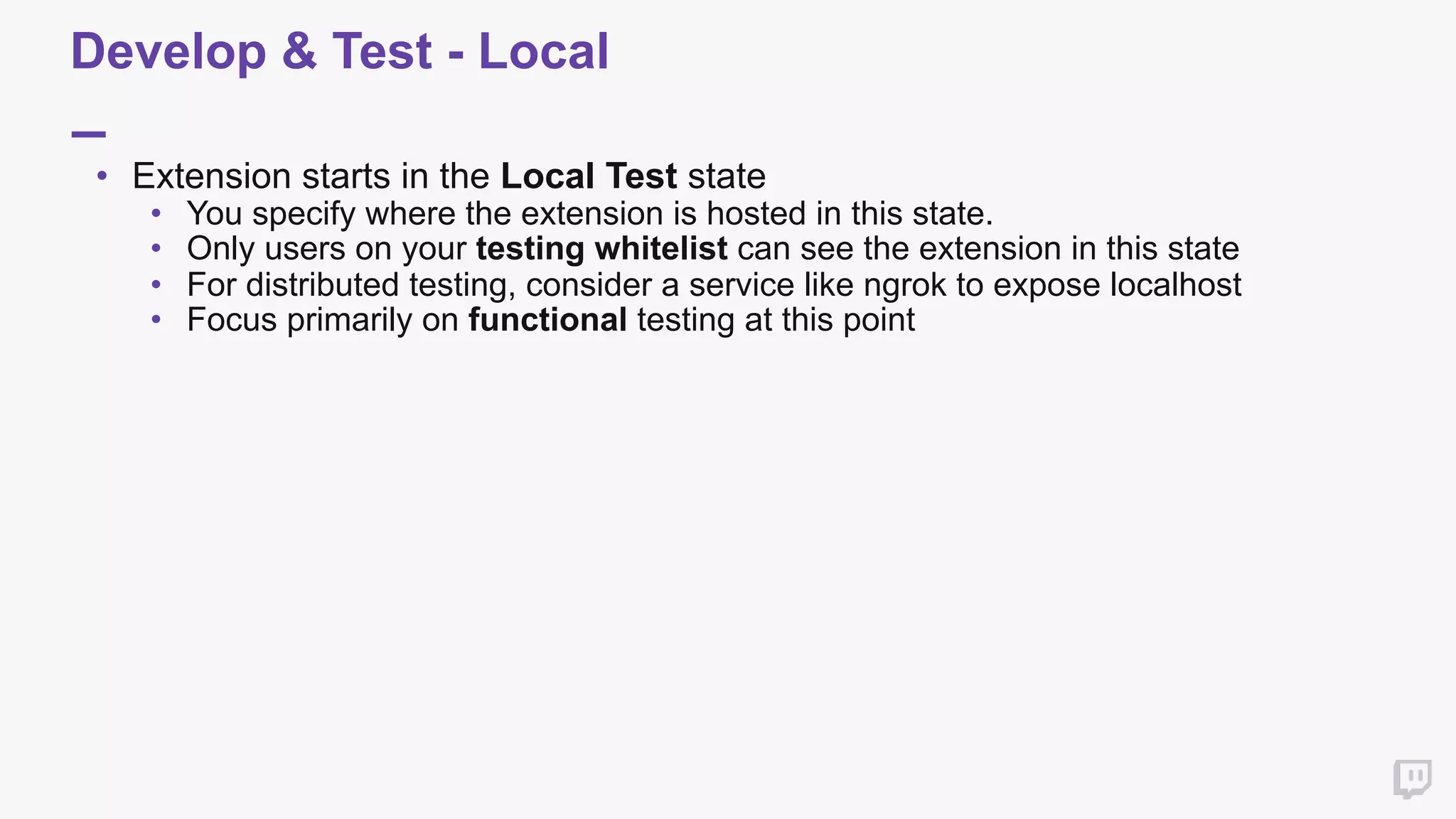 Develop & Test - Local
• Extension starts in the Local Test state
• You specify where the extension is hosted in this state.
• Only users on your testing whitelist can see the extension in this state
• For distributed testing, consider a service like ngrok to expose localhost
• Focus primarily on functional testing at this point
 
