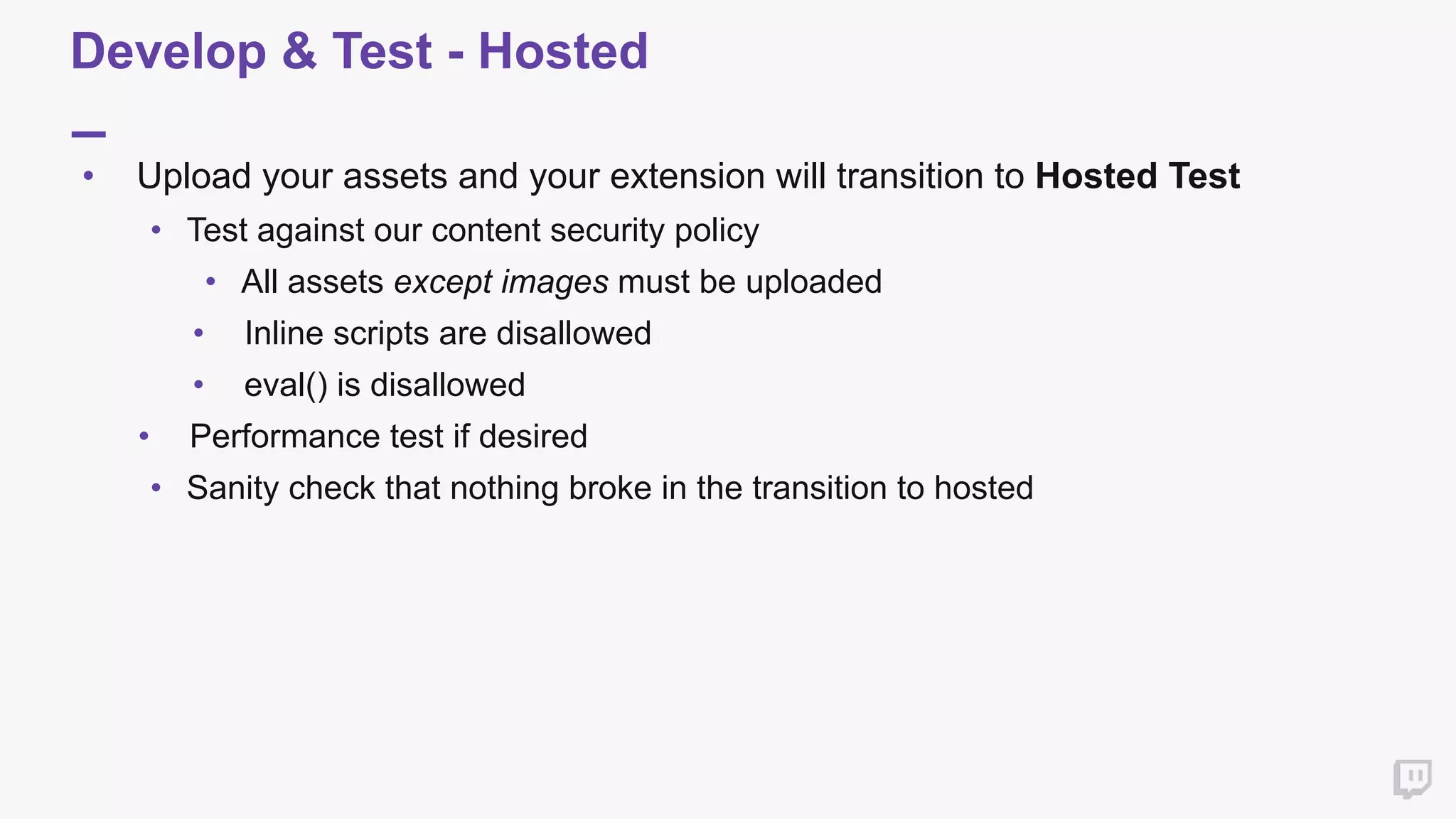 Develop & Test - Hosted
• Upload your assets and your extension will transition to Hosted Test
• Test against our content security policy
• All assets except images must be uploaded
• Inline scripts are disallowed
• eval() is disallowed
• Performance test if desired
• Sanity check that nothing broke in the transition to hosted
 