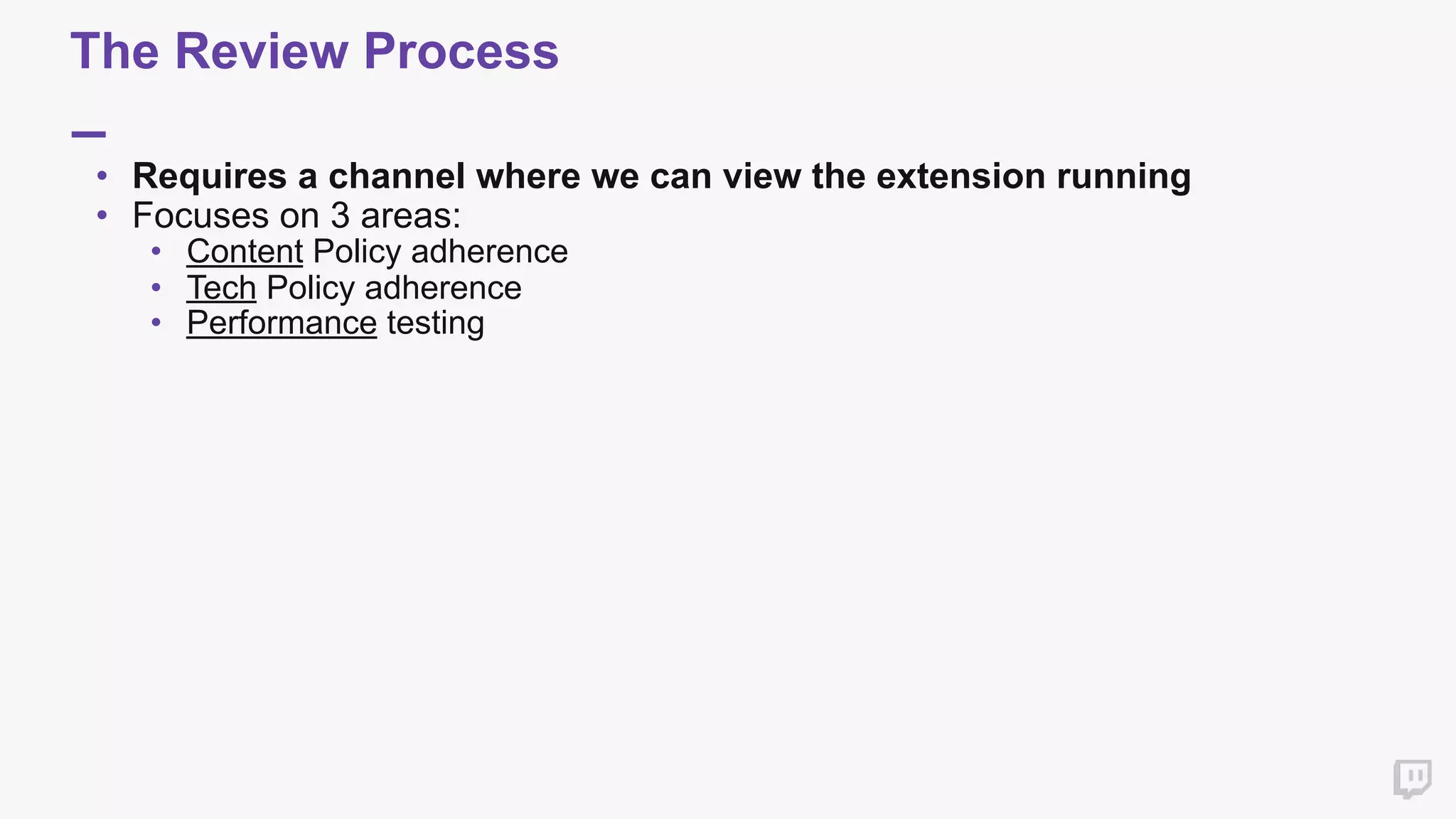 The Review Process
• Requires a channel where we can view the extension running
• Focuses on 3 areas:
• Content Policy adherence
• Tech Policy adherence
• Performance testing
 
