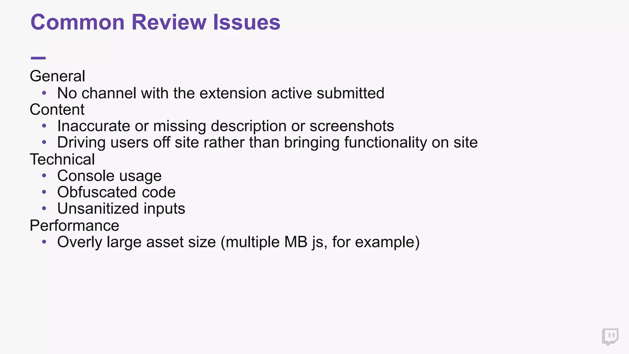 Common Review Issues
General
• No channel with the extension active submitted
Content
• Inaccurate or missing description or screenshots
• Driving users off site rather than bringing functionality on site
Technical
• Console usage
• Obfuscated code
• Unsanitized inputs
Performance
• Overly large asset size (multiple MB js, for example)
 