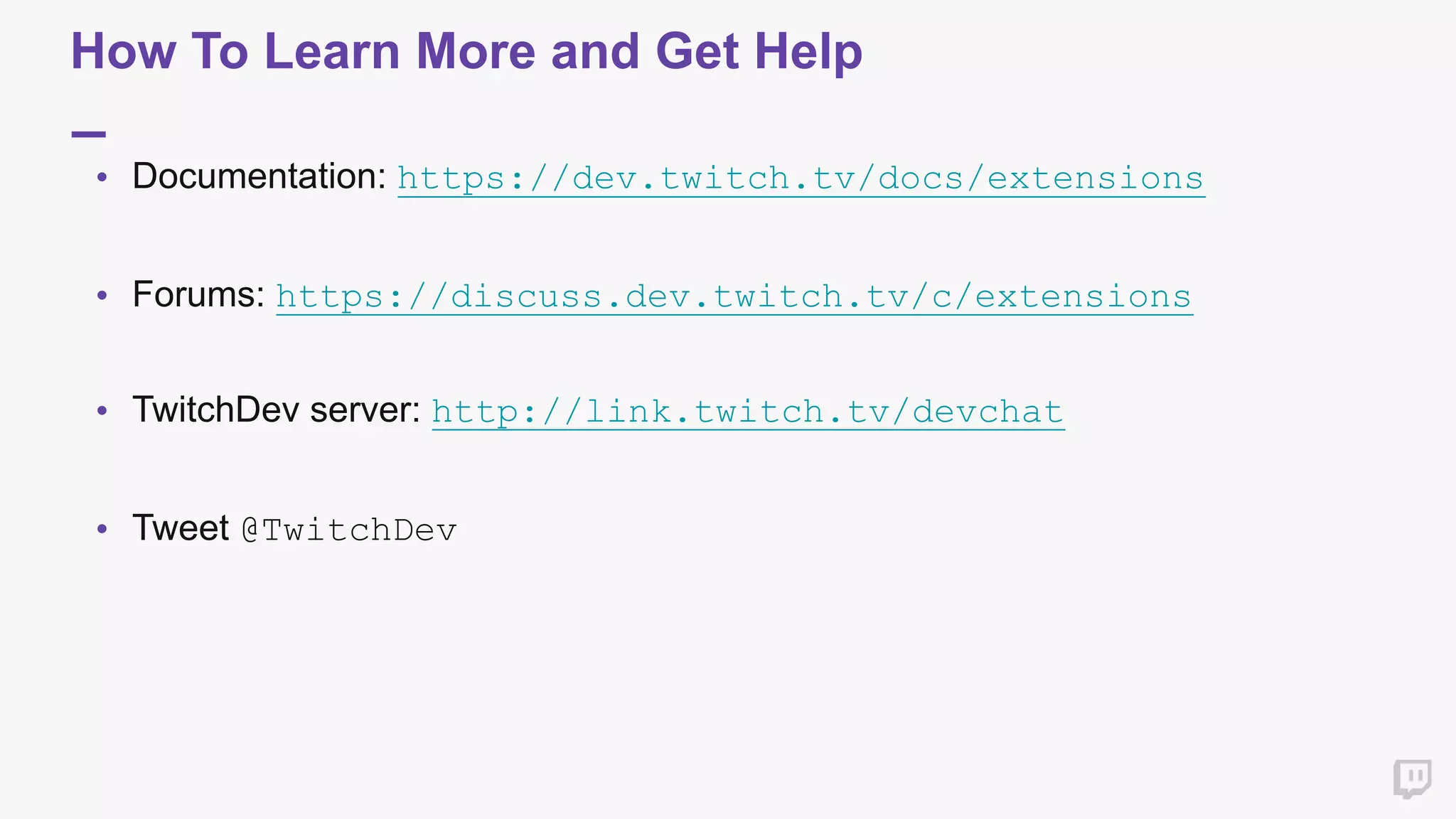 How To Learn More and Get Help
• Documentation: https://dev.twitch.tv/docs/extensions 
 
• Forums: https://discuss.dev.twitch.tv/c/extensions  
 
• TwitchDev server: http://link.twitch.tv/devchat 
 
• Tweet @TwitchDev  
 