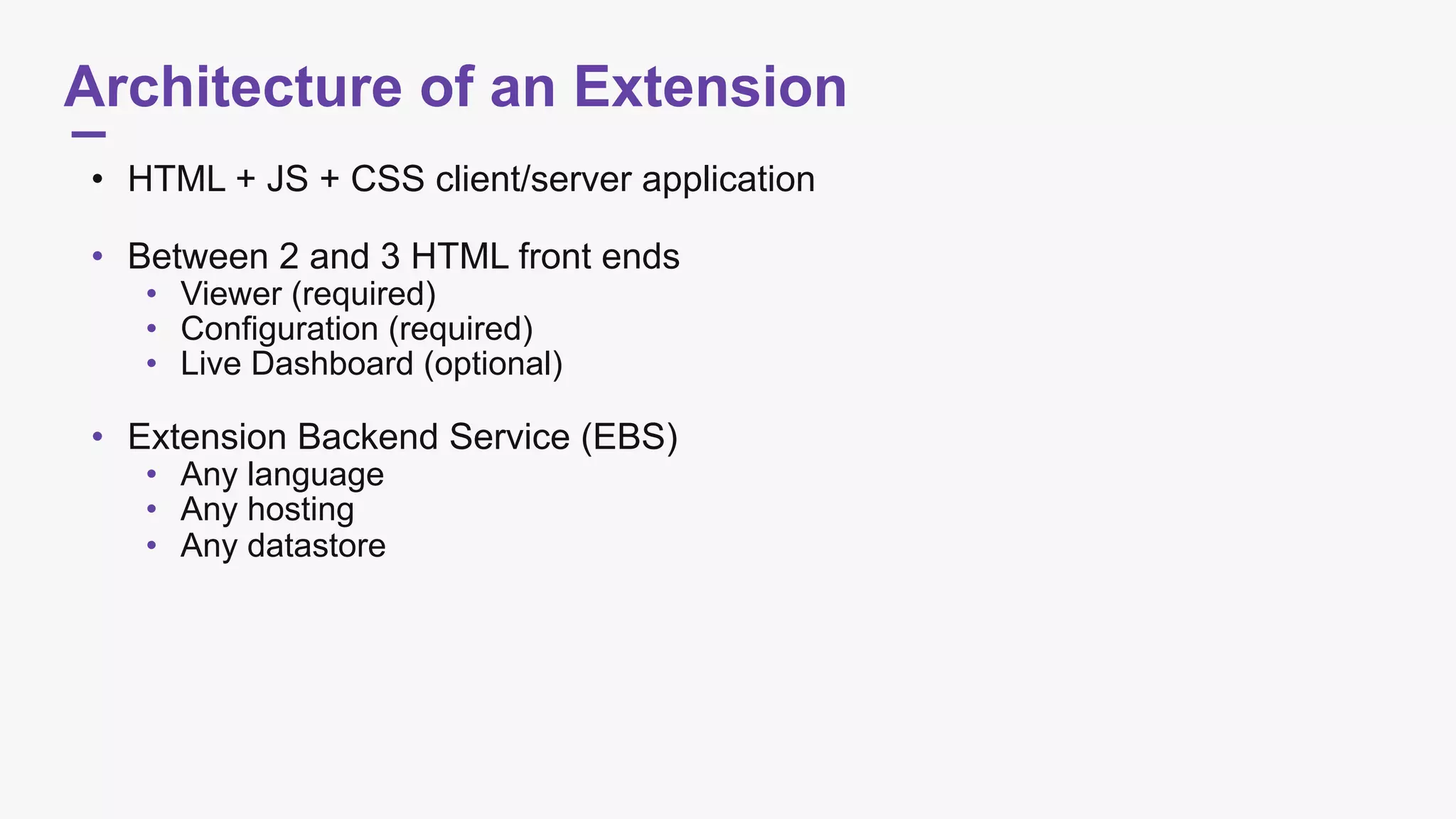 Architecture of an Extension
• HTML + JS + CSS client/server application 
• Between 2 and 3 HTML front ends
• Viewer (required)
• Configuration (required)
• Live Dashboard (optional) 
• Extension Backend Service (EBS)
• Any language
• Any hosting
• Any datastore
 