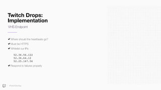 Twitch Drops:
Implementation
Where should the heartbeats go?
Must be HTTPS
Whitelist our IPs: 
 
52.36.56.122 
52.36.64.12 
52.25.167.56
Respond to failures properly
VHS Endpoint
#TwitchDevDay
 