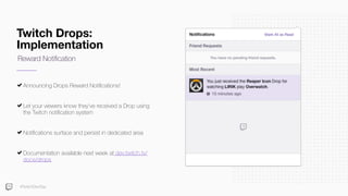 Twitch Drops:
Implementation
Announcing Drops Reward Notiﬁcations!
Let your viewers know they’ve received a Drop using
the Twitch notiﬁcation system
Notiﬁcations surface and persist in dedicated area
Documentation available next week at dev.twitch.tv/
docs/drops
Reward Notiﬁcation
#TwitchDevDay
 