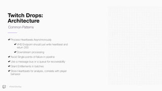 Twitch Drops:
Architecture
Process Heartbeats Asynchronously
VHS Endpoint should just write heartbeat and
return 200
Downstream processing
Avoid Single-points-of-failure in pipeline
Use a message bus or a queue for recoverability
Grant Entitlements in batches
Store Heartbeats for analysis, correlate with player
behavior
Common Patterns
#TwitchDevDay
 