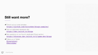Still want more?
Check out our code samples: 
https://github.com/twitchdev/drops-samples/
Visit our dedicated developer site: 
https://dev.twitch.tv/drops
Ask questions on our forum’s dedicated Drops section: 
https://discuss.dev.twitch.tv/c/game-dev/drops
Follow us on Twitter 
@travistyoj 
@TwitchDev
#TwitchDevDay
 